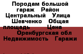 Породам большой гараж › Район ­ Центральный › Улица ­ Шевченко › Общая площадь ­ 24 › Цена ­ 200 000 - Оренбургская обл. Недвижимость » Гаражи   